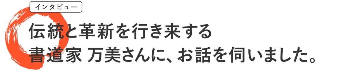 インタビュー 伝統と革新を行き来する 書道家 万美さんに、お話を伺いました。