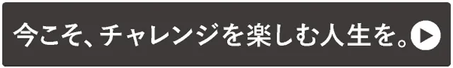 →今こそ、チャレンジを楽しむ人生を。